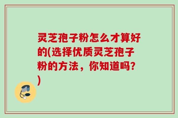 灵芝孢子粉怎么才算好的(选择优质灵芝孢子粉的方法,你知道吗?)