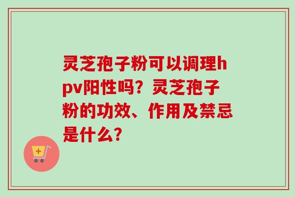 灵芝孢子粉可以调理hpv阳性吗?灵芝孢子粉的功效、作用及禁忌是什么?