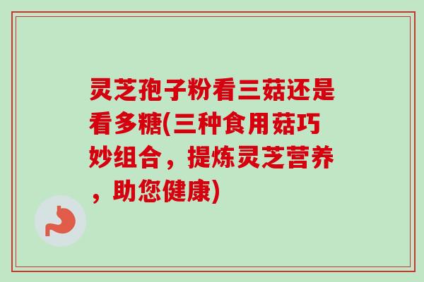 灵芝孢子粉看三菇还是看多糖(三种食用菇巧妙组合，提炼灵芝营养，助您健康)