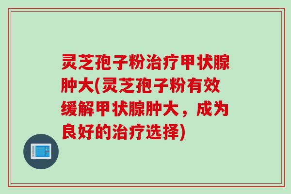 灵芝孢子粉治疗甲状腺肿大(灵芝孢子粉有效缓解甲状腺肿大，成为良好的治疗选择)