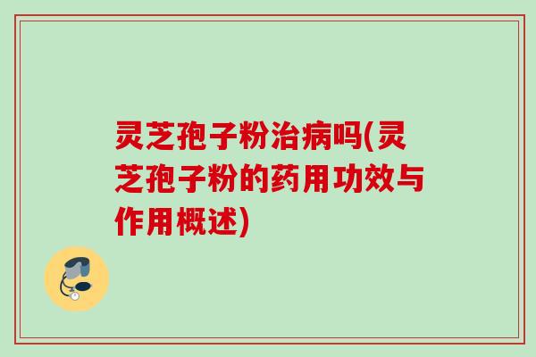 灵芝孢子粉治病吗(灵芝孢子粉的药用功效与作用概述)
