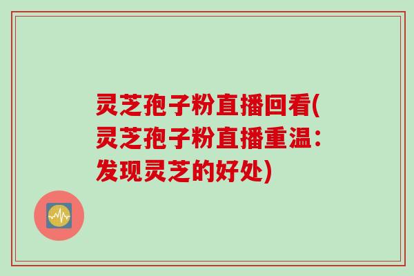 灵芝孢子粉直播回看(灵芝孢子粉直播重温：发现灵芝的好处)