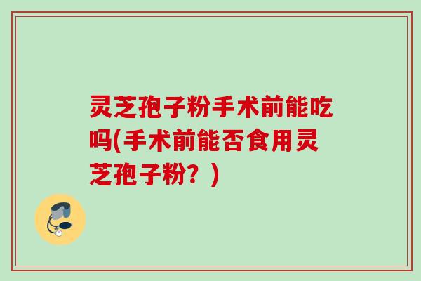 灵芝孢子粉手术前能吃吗(手术前能否食用灵芝孢子粉？)