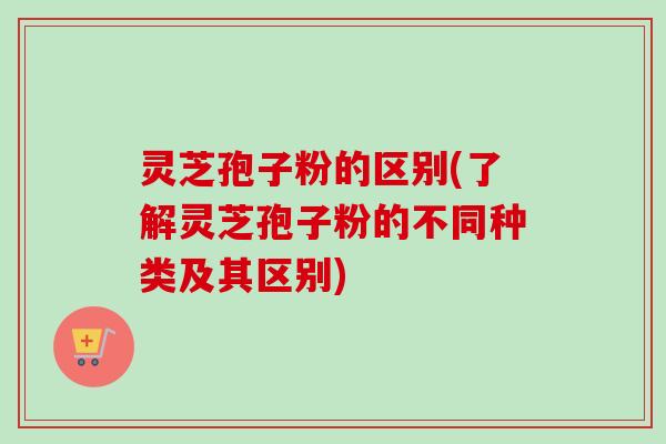 灵芝孢子粉的区别(了解灵芝孢子粉的不同种类及其区别)