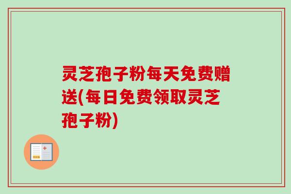 灵芝孢子粉每天免费赠送(每日免费领取灵芝孢子粉)