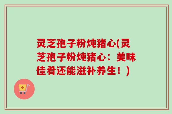 灵芝孢子粉炖猪心(灵芝孢子粉炖猪心:美味佳肴还能滋补养生!)