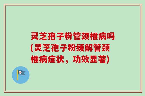 灵芝孢子粉管颈椎病吗(灵芝孢子粉缓解管颈椎病症状，功效显著)