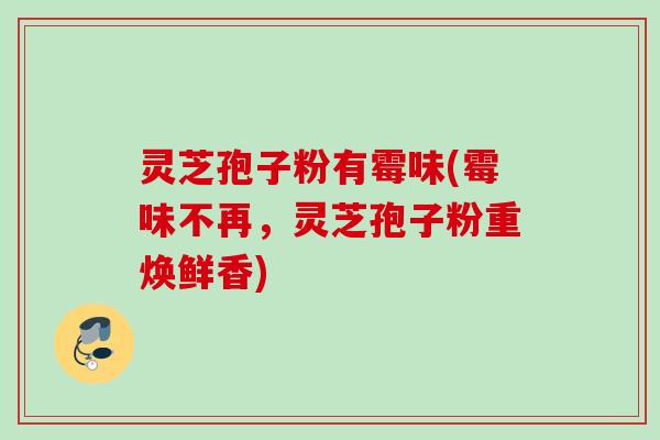灵芝孢子粉有霉味(霉味不再，灵芝孢子粉重焕鲜香)