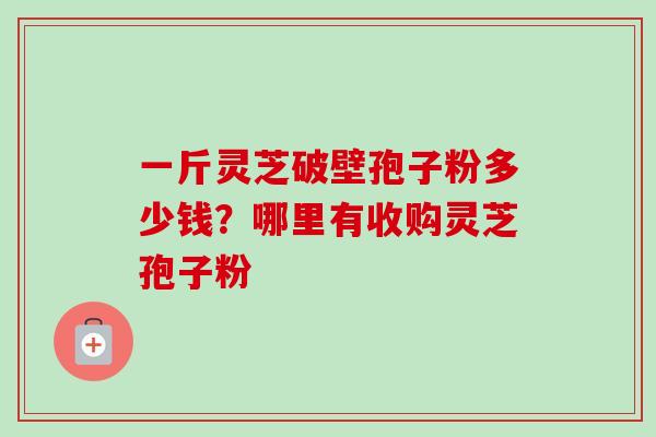 一斤灵芝破壁孢子粉多少钱？哪里有收购灵芝孢子粉