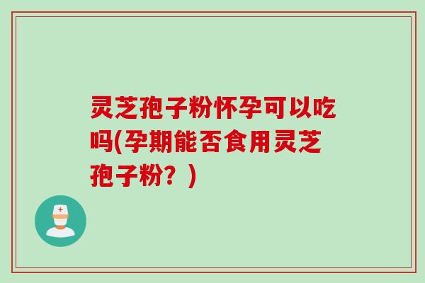 灵芝孢子粉怀孕可以吃吗(孕期能否食用灵芝孢子粉？)