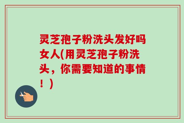 灵芝孢子粉洗头发好吗女人(用灵芝孢子粉洗头,你需要知道的事情!)