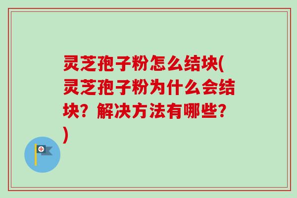 灵芝孢子粉怎么结块(灵芝孢子粉为什么会结块？解决方法有哪些？)