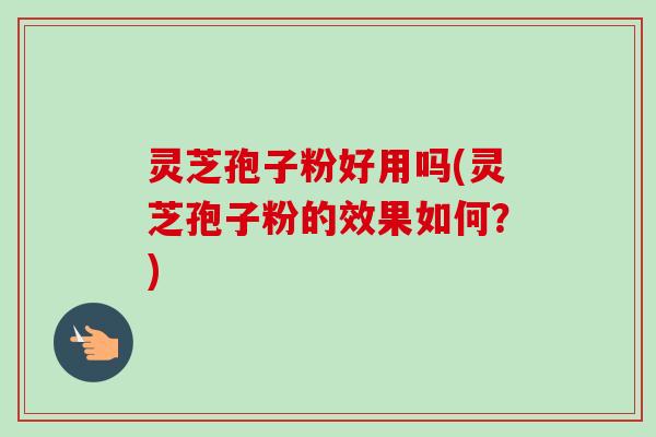 灵芝孢子粉好用吗(灵芝孢子粉的效果如何？)