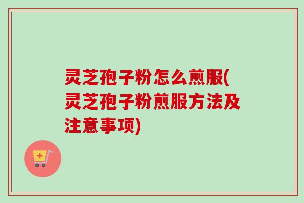 灵芝孢子粉怎么煎服(灵芝孢子粉煎服方法及注意事项)