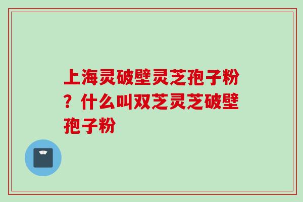 上海灵破壁灵芝孢子粉?什么叫双芝灵芝破壁孢子粉