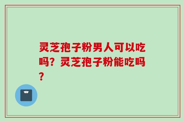 灵芝孢子粉男人可以吃吗？灵芝孢子粉能吃吗？
