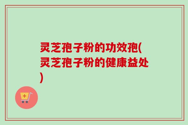 灵芝孢子粉的功效孢(灵芝孢子粉的健康益处)