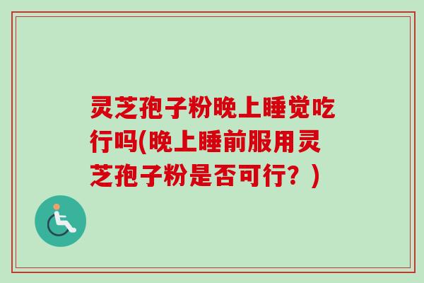 灵芝孢子粉晚上睡觉吃行吗(晚上睡前服用灵芝孢子粉是否可行?)