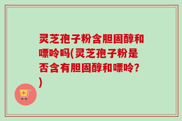 灵芝孢子粉含胆固醇和嘌呤吗(灵芝孢子粉是否含有胆固醇和嘌呤？)