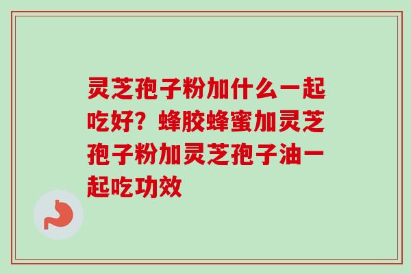 灵芝孢子粉加什么一起吃好？蜂胶蜂蜜加灵芝孢子粉加灵芝孢子油一起吃功效