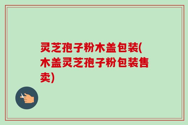 灵芝孢子粉木盖包装(木盖灵芝孢子粉包装售卖)