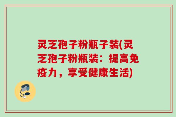 灵芝孢子粉瓶子装(灵芝孢子粉瓶装:提高免疫力,享受健康生活)