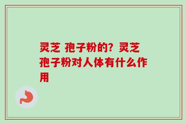 灵芝 孢子粉的？灵芝孢子粉对人体有什么作用