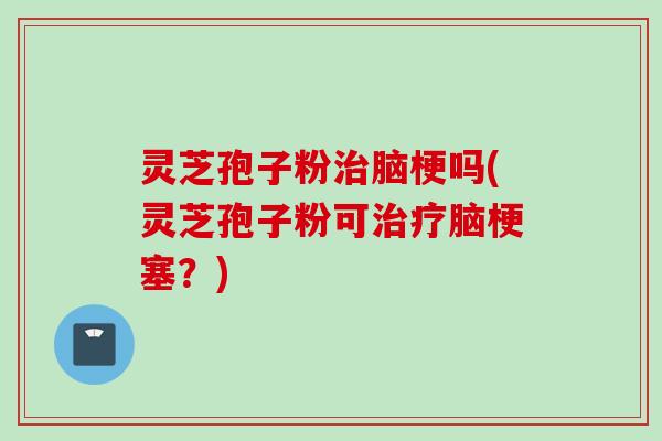 灵芝孢子粉治脑梗吗(灵芝孢子粉可治疗脑梗塞？)
