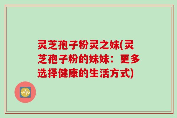 灵芝孢子粉灵之妹(灵芝孢子粉的妹妹:更多选择健康的生活方式)