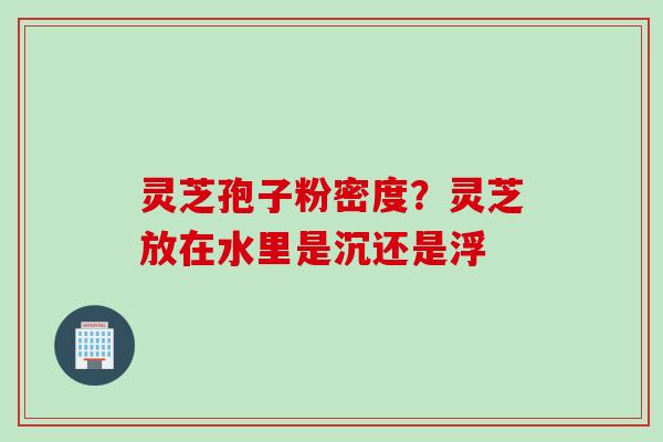 灵芝孢子粉密度?灵芝放在水里是沉还是浮