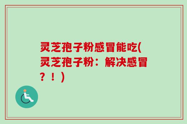 灵芝孢子粉感冒能吃(灵芝孢子粉:解决感冒?!)
