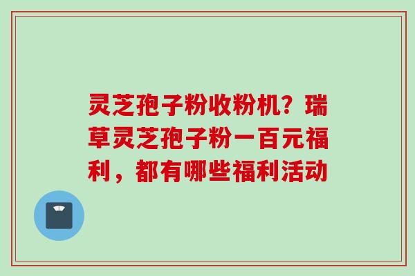 灵芝孢子粉收粉机？瑞草灵芝孢子粉一百元福利，都有哪些福利活动