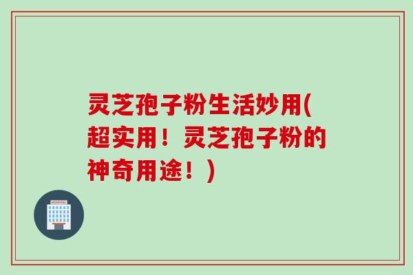 灵芝孢子粉生活妙用(超实用!灵芝孢子粉的神奇用途!)