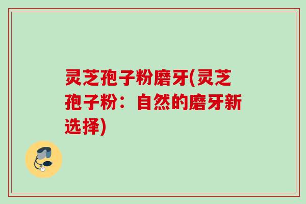 灵芝孢子粉磨牙(灵芝孢子粉:自然的磨牙新选择)
