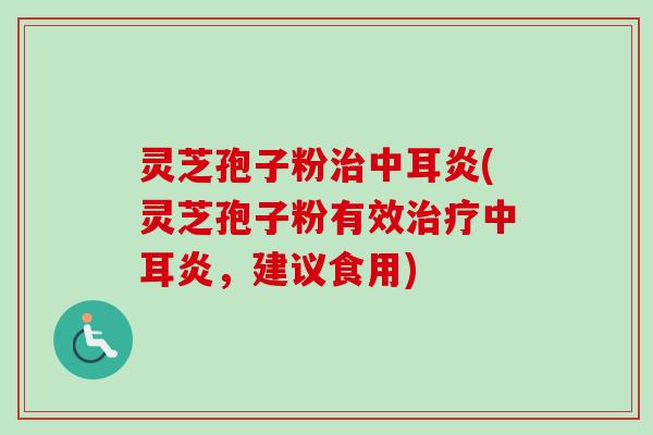 灵芝孢子粉治中耳炎(灵芝孢子粉有效治疗中耳炎，建议食用)