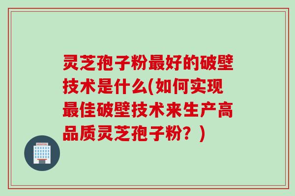 灵芝孢子粉最好的破壁技术是什么(如何实现最佳破壁技术来生产高品质灵芝孢子粉?)