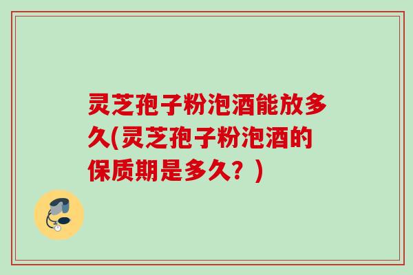 灵芝孢子粉泡酒能放多久(灵芝孢子粉泡酒的保质期是多久?)