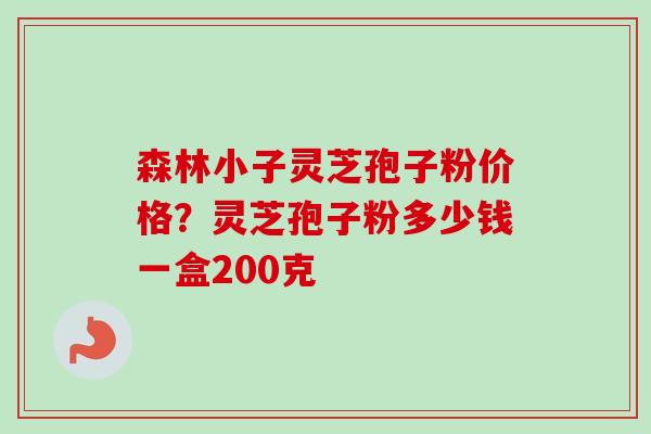 森林小子灵芝孢子粉价格?灵芝孢子粉多少钱一盒200克