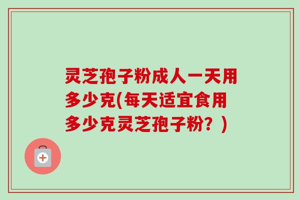灵芝孢子粉成人一天用多少克(每天适宜食用多少克灵芝孢子粉?)