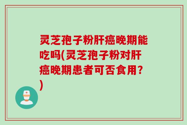 灵芝孢子粉肝癌晚期能吃吗(灵芝孢子粉对肝癌晚期患者可否食用?)