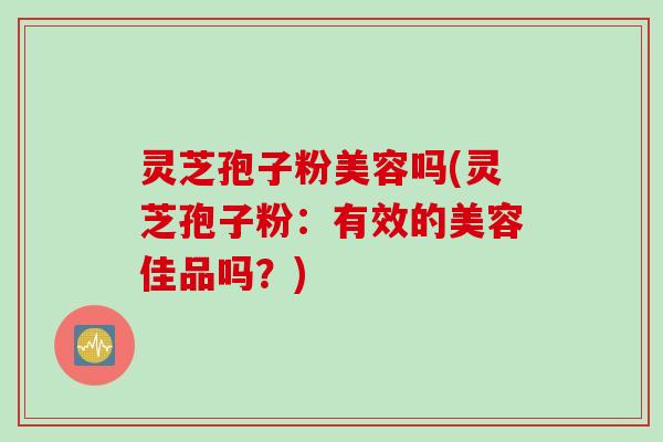 灵芝孢子粉美容吗(灵芝孢子粉:有效的美容佳品吗?)