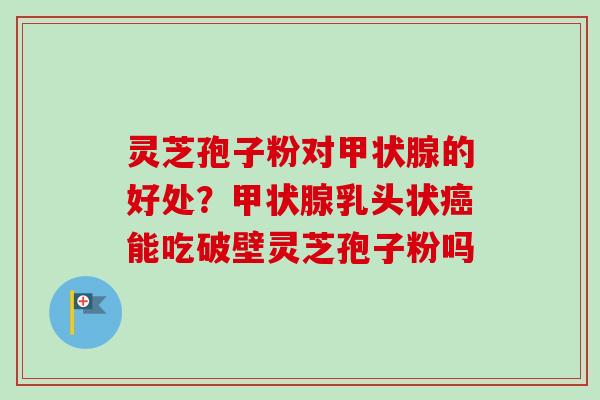 灵芝孢子粉对甲状腺的好处？甲状腺乳头状癌能吃破壁灵芝孢子粉吗