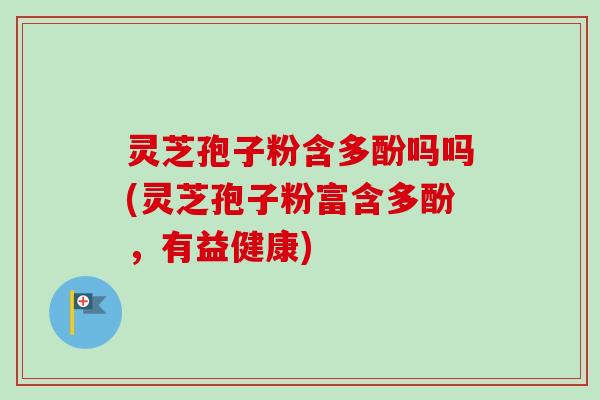 灵芝孢子粉含多酚吗吗(灵芝孢子粉富含多酚，有益健康)
