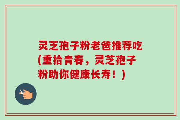 灵芝孢子粉老爸推荐吃(重拾青春,灵芝孢子粉助你健康长寿!)