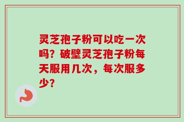 灵芝孢子粉可以吃一次吗？破壁灵芝孢子粉每天服用几次，每次服多少？