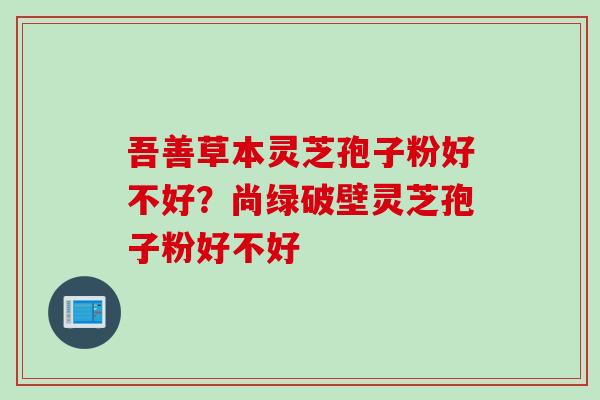 吾善草本灵芝孢子粉好不好？尚绿破壁灵芝孢子粉好不好