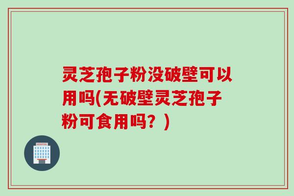灵芝孢子粉没破壁可以用吗(无破壁灵芝孢子粉可食用吗?)