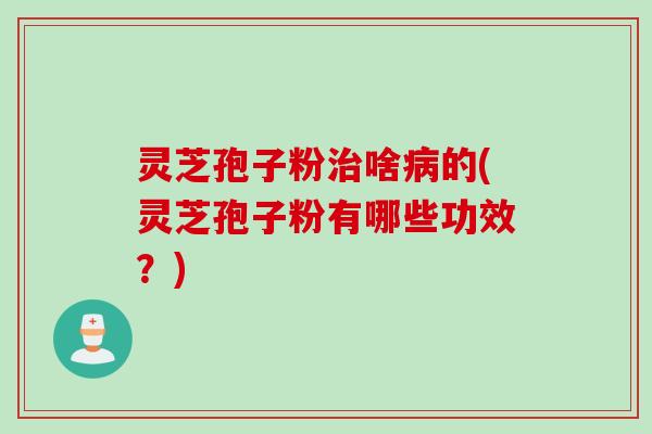灵芝孢子粉治啥病的(灵芝孢子粉有哪些功效？)