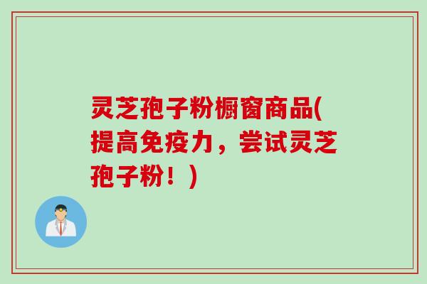 灵芝孢子粉橱窗商品(提高免疫力，尝试灵芝孢子粉！)