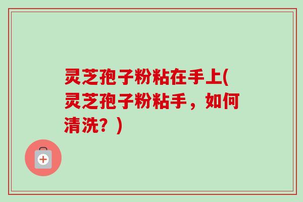 灵芝孢子粉粘在手上(灵芝孢子粉粘手，如何清洗？)